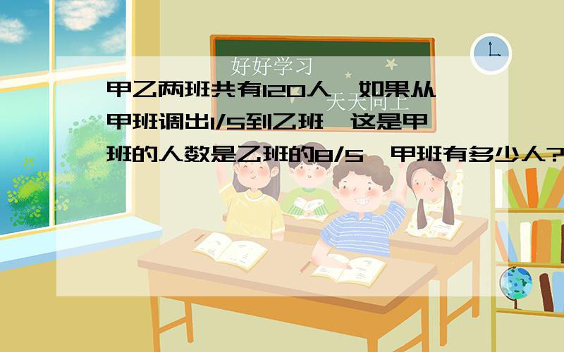 甲乙两班共有120人,如果从甲班调出1/5到乙班,这是甲班的人数是乙班的8/5,甲班有多少人?乙班有多少人?