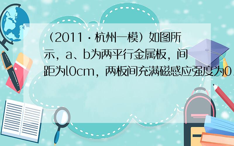 （2011•杭州一模）如图所示，a、b为两平行金属板，间距为l0cm，两板间充满磁感应强度为0.5T的匀强磁场，磁场方向