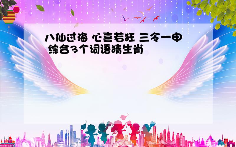 八仙过海 心喜若狂 三令一申 综合3个词语猜生肖