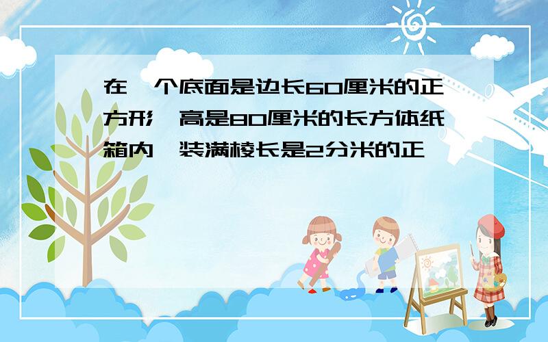 在一个底面是边长60厘米的正方形,高是80厘米的长方体纸箱内,装满棱长是2分米的正