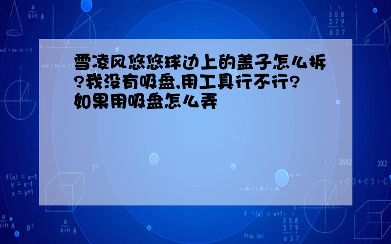 雪凌风悠悠球边上的盖子怎么拆?我没有吸盘,用工具行不行?如果用吸盘怎么弄