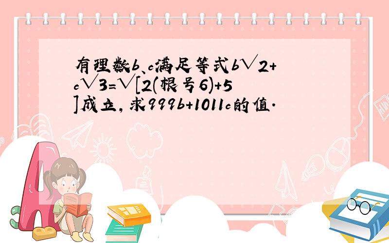 有理数b、c满足等式b√2+c√3=√[2(根号6)+5]成立,求999b+1011c的值.