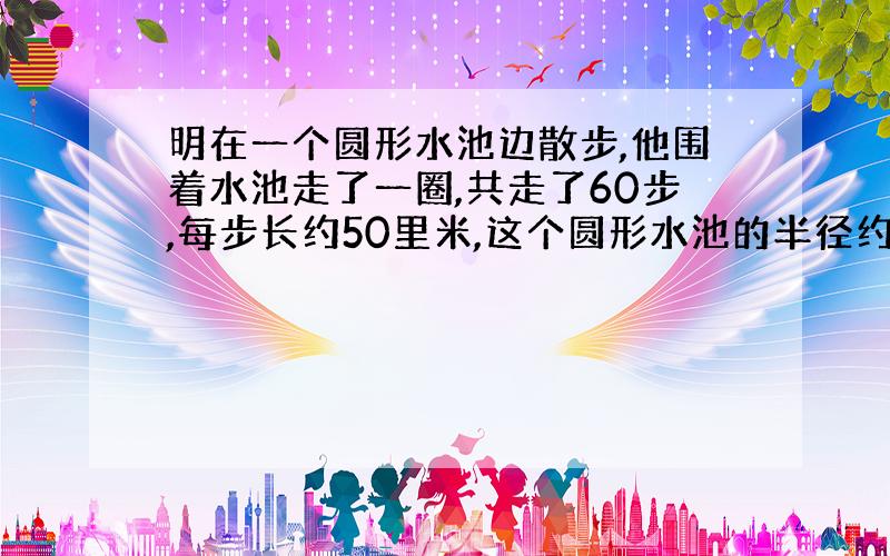 明在一个圆形水池边散步,他围着水池走了一圈,共走了60步,每步长约50里米,这个圆形水池的半径约是多少