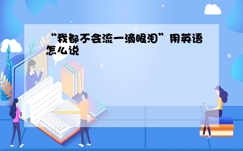 “我都不会流一滴眼泪”用英语怎么说