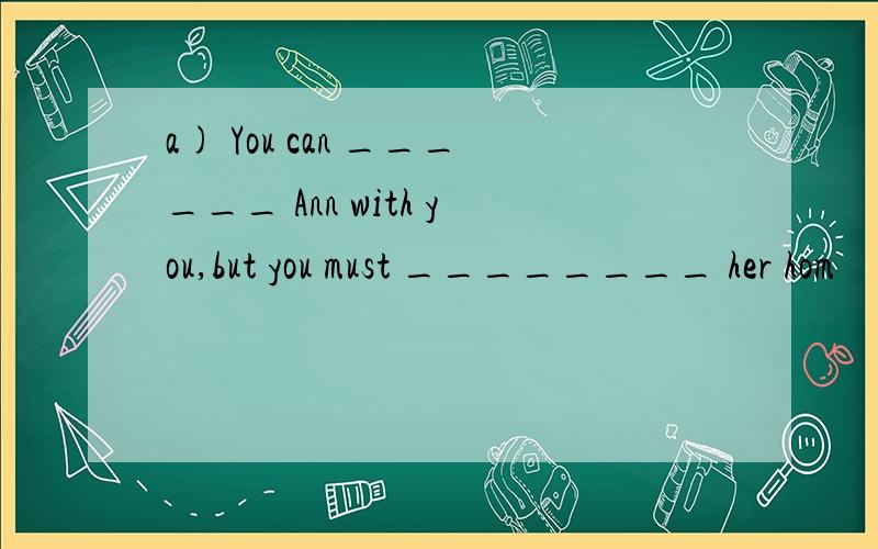 a) You can ______ Ann with you,but you must ________ her hom