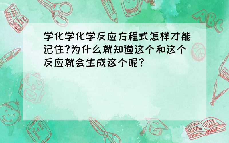 学化学化学反应方程式怎样才能记住?为什么就知道这个和这个反应就会生成这个呢?