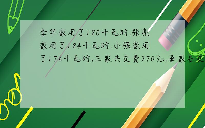 李华家用了180千瓦时,张亮家用了184千瓦时,小强家用了176千瓦时,三家共交费270元,每家各交费多少元