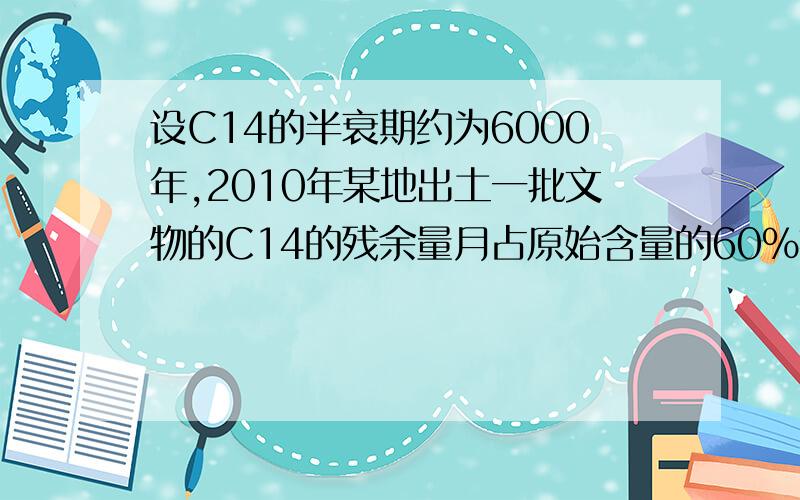 设C14的半衰期约为6000年,2010年某地出土一批文物的C14的残余量月占原始含量的60％推算该文物的大约年代.