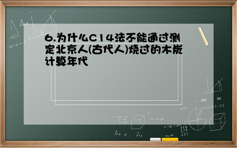 6.为什么C14法不能通过测定北京人(古代人)烧过的木炭计算年代