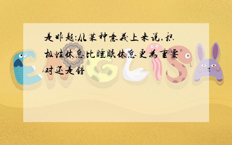 是非题：从某种意义上来说,积极性休息比睡眠休息更为重要 对还是错