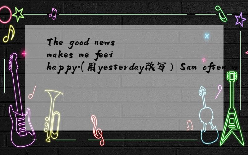 The good news makes me feei happy.(用yesterday改写） Sam often w