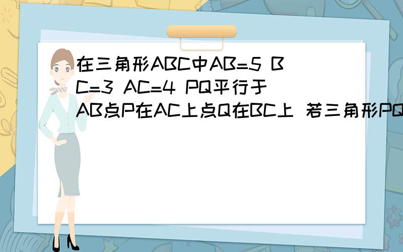 在三角形ABC中AB=5 BC=3 AC=4 PQ平行于AB点P在AC上点Q在BC上 若三角形PQC