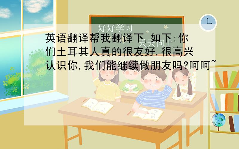 英语翻译帮我翻译下,如下:你们土耳其人真的很友好,很高兴认识你,我们能继续做朋友吗?呵呵~