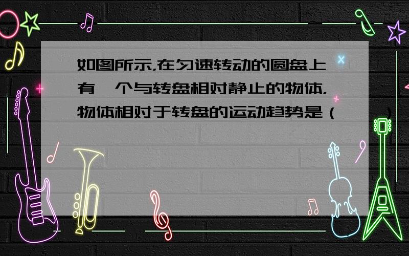 如图所示，在匀速转动的圆盘上有一个与转盘相对静止的物体，物体相对于转盘的运动趋势是（　　）