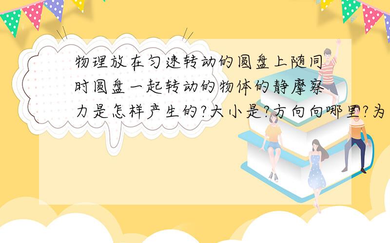 物理放在匀速转动的圆盘上随同时圆盘一起转动的物体的静摩察力是怎样产生的?大小是?方向向哪里?为什么?