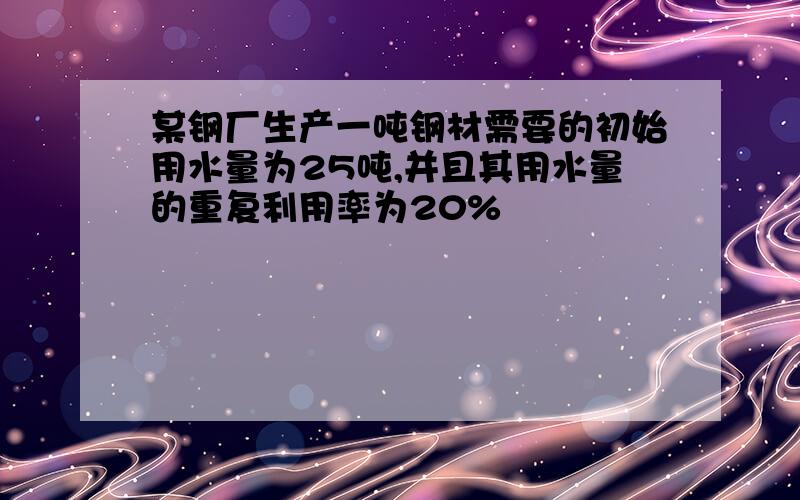 某钢厂生产一吨钢材需要的初始用水量为25吨,并且其用水量的重复利用率为20%