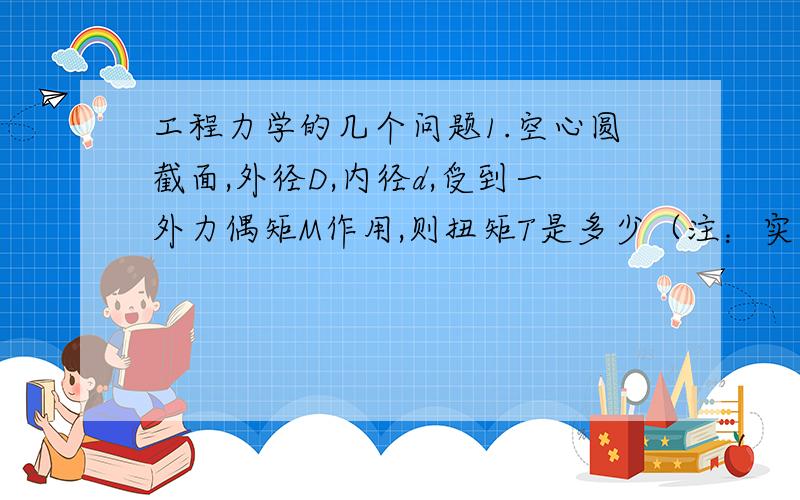 工程力学的几个问题1.空心圆截面,外径D,内径d,受到一外力偶矩M作用,则扭矩T是多少（注：实心的时候T=M）?2.一端