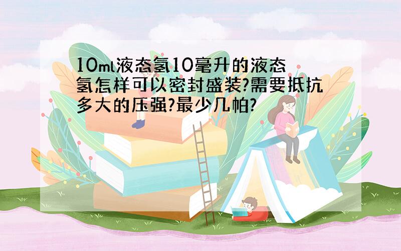 10ml液态氢10毫升的液态氢怎样可以密封盛装?需要抵抗多大的压强?最少几帕?