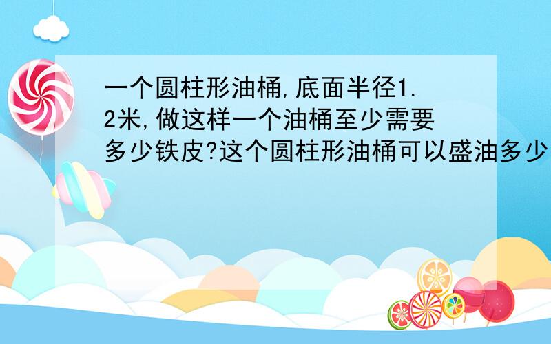 一个圆柱形油桶,底面半径1.2米,做这样一个油桶至少需要多少铁皮?这个圆柱形油桶可以盛油多少升?（得数保留一位小数）