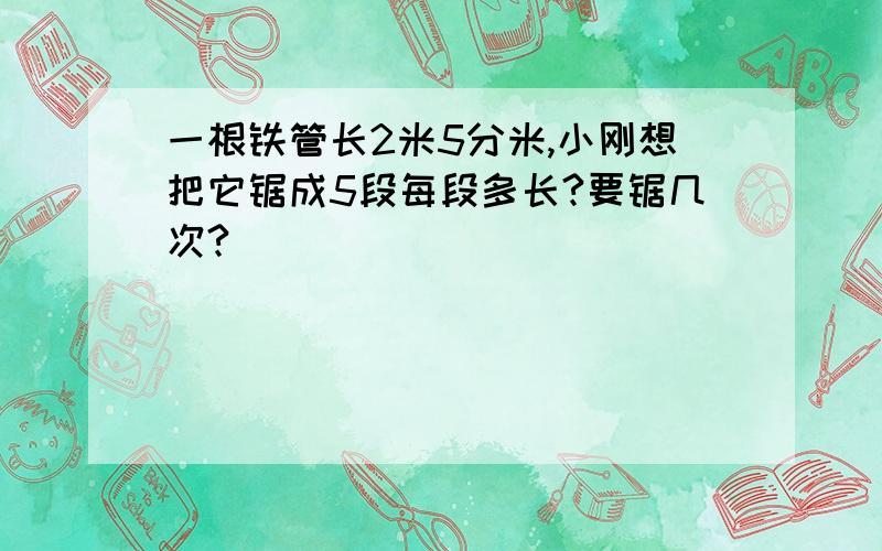 一根铁管长2米5分米,小刚想把它锯成5段每段多长?要锯几次?