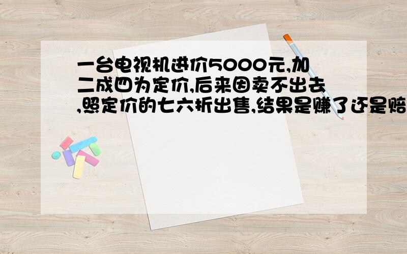 一台电视机进价5000元,加二成四为定价,后来因卖不出去,照定价的七六折出售,结果是赚了还是赔了?多少