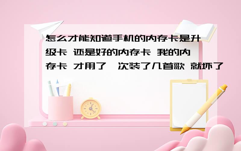 怎么才能知道手机的内存卡是升级卡 还是好的内存卡 我的内存卡 才用了一次装了几首歌 就坏了