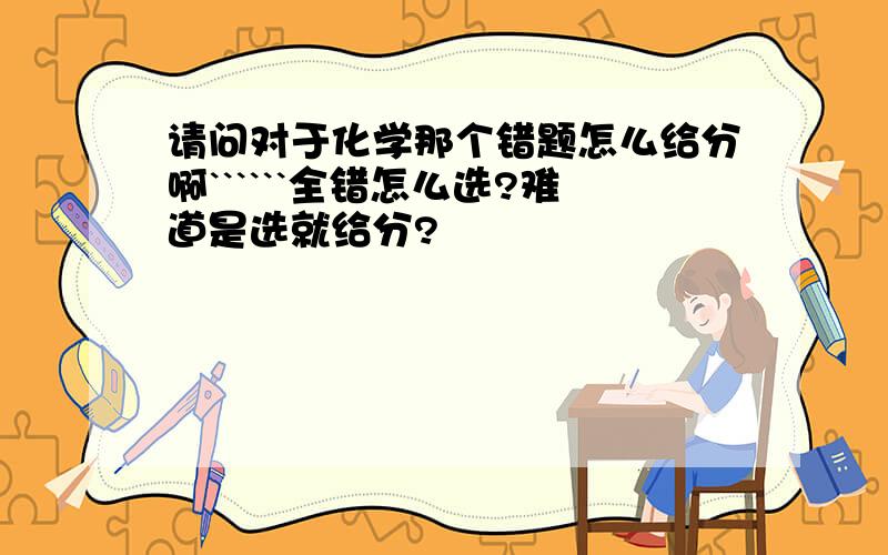 请问对于化学那个错题怎么给分啊``````全错怎么选?难道是选就给分?