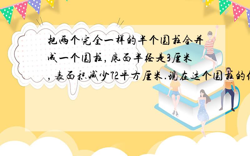 把两个完全一样的半个圆柱合并成一个圆柱，底面半径是3厘米，表面积减少72平方厘米．现在这个圆柱的侧面积是多少平方厘米？