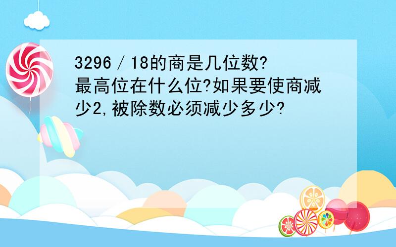 3296／18的商是几位数?最高位在什么位?如果要使商减少2,被除数必须减少多少?