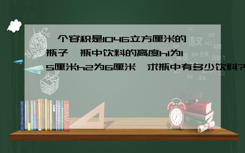 一个容积是1046立方厘米的瓶子,瓶中饮料的高度h1为15厘米h2为6厘米,求瓶中有多少饮料?