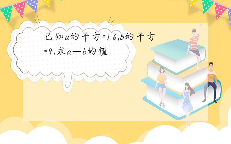 已知a的平方=16,b的平方=9,求a—b的值