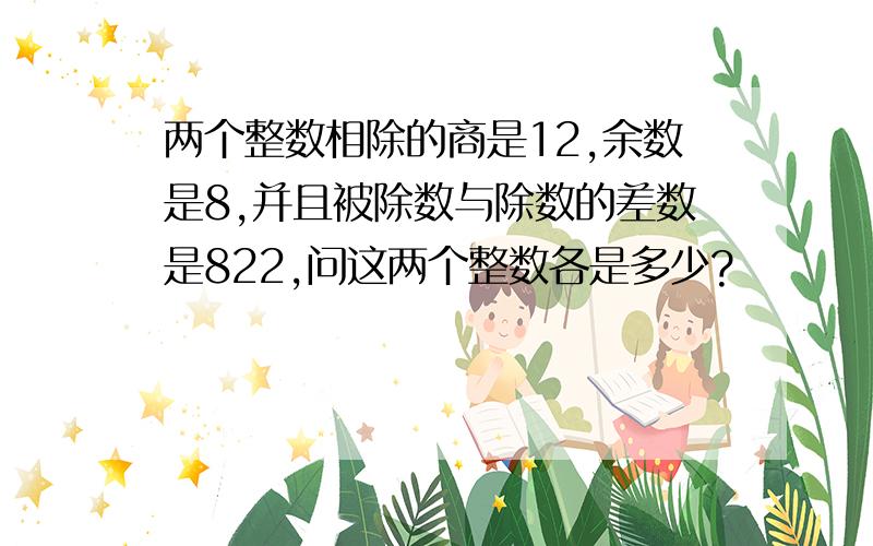 两个整数相除的商是12,余数是8,并且被除数与除数的差数是822,问这两个整数各是多少?