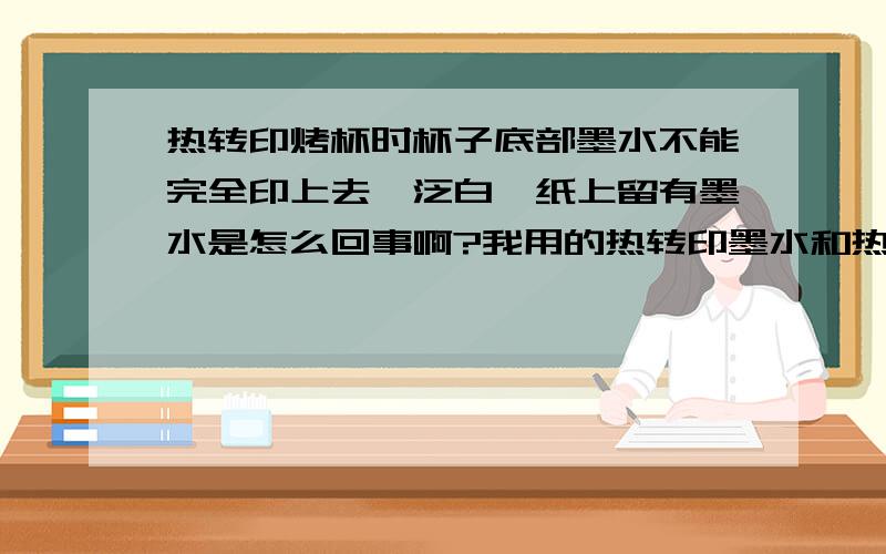 热转印烤杯时杯子底部墨水不能完全印上去,泛白,纸上留有墨水是怎么回事啊?我用的热转印墨水和热升华纸