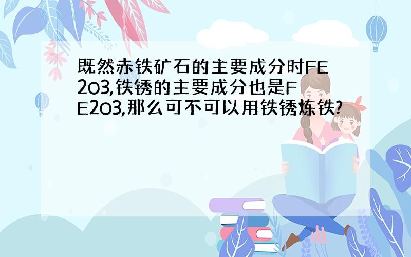 既然赤铁矿石的主要成分时FE2O3,铁锈的主要成分也是FE2O3,那么可不可以用铁锈炼铁?