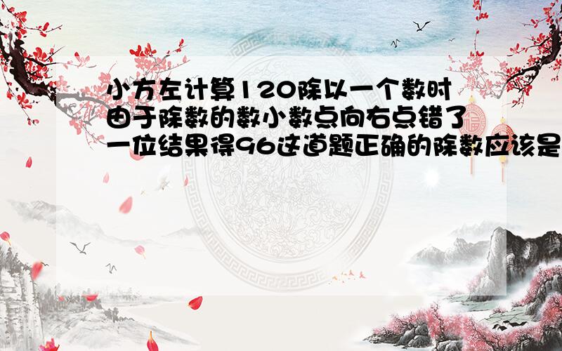 小方左计算120除以一个数时由于除数的数小数点向右点错了一位结果得96这道题正确的除数应该是多少