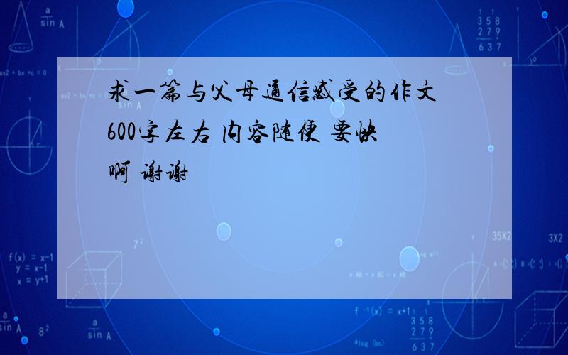 求一篇与父母通信感受的作文 600字左右 内容随便 要快啊 谢谢