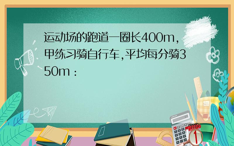 运动场的跑道一圈长400m,甲练习骑自行车,平均每分骑350m：