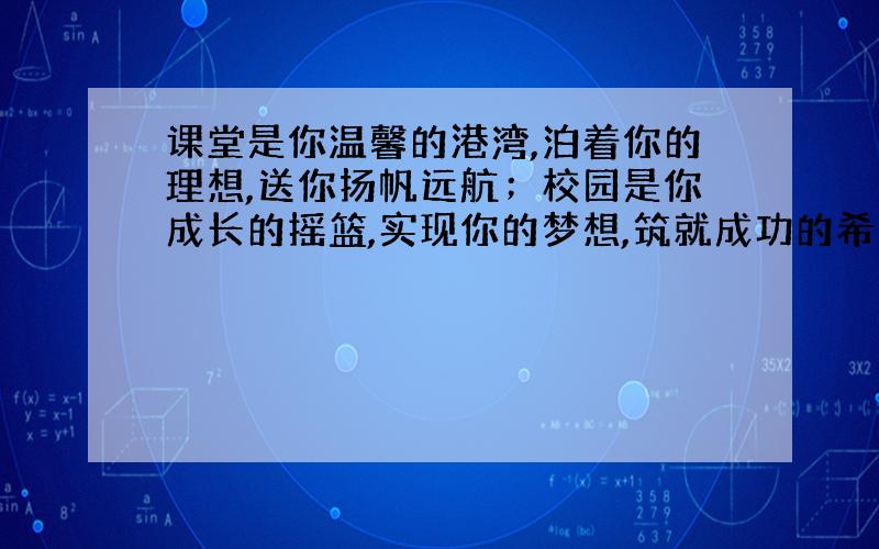 课堂是你温馨的港湾,泊着你的理想,送你扬帆远航；校园是你成长的摇篮,实现你的梦想,筑就成功的希望；（ ）,（ ）,（ ）