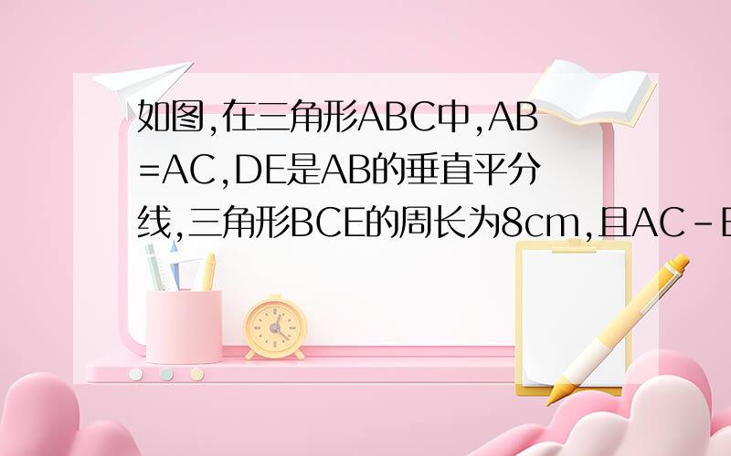 如图,在三角形ABC中,AB=AC,DE是AB的垂直平分线,三角形BCE的周长为8cm,且AC-BC=2cm