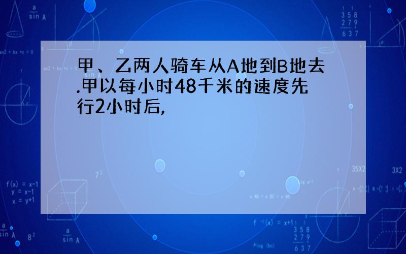 甲、乙两人骑车从A地到B地去.甲以每小时48千米的速度先行2小时后,