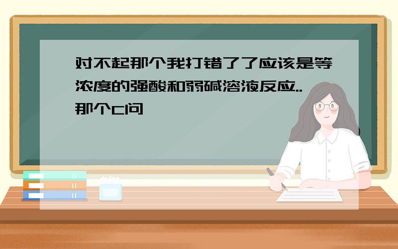 对不起那个我打错了了应该是等浓度的强酸和弱碱溶液反应..那个C问