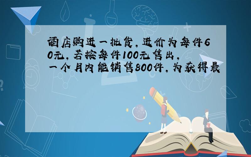 酒店购进一批货,进价为每件60元,若按每件100元售出,一个月内能销售800件,为获得最