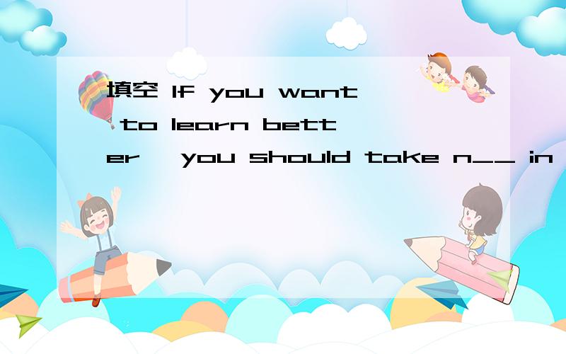 填空 If you want to learn better ,you should take n__ in class