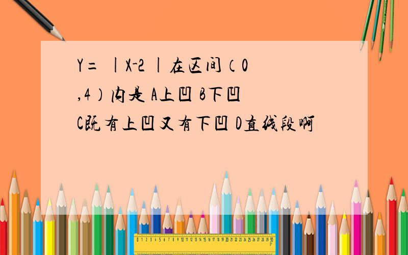 Y= |X-2 |在区间（0,4）内是 A上凹 B下凹 C既有上凹又有下凹 D直线段啊