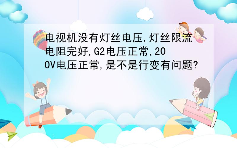 电视机没有灯丝电压,灯丝限流电阻完好,G2电压正常,200V电压正常,是不是行变有问题?