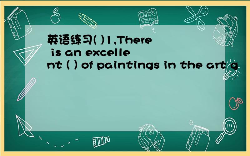 英语练习( )1,There is an excellent ( ) of paintings in the art g