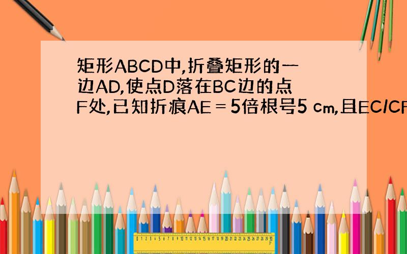 矩形ABCD中,折叠矩形的一边AD,使点D落在BC边的点F处,已知折痕AE＝5倍根号5 cm,且EC/CF=3/4.1、