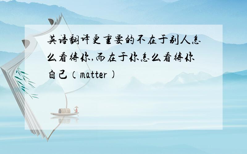 英语翻译更重要的不在于别人怎么看待你,而在于你怎么看待你自己（matter)