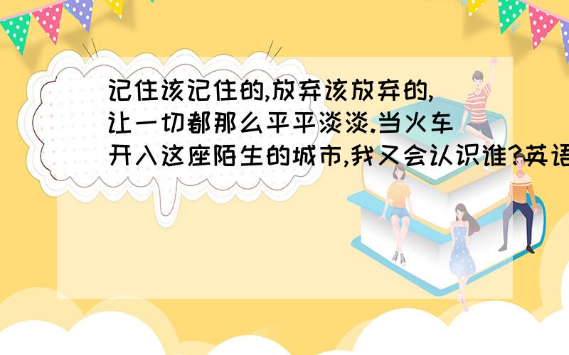 记住该记住的,放弃该放弃的,让一切都那么平平淡淡.当火车开入这座陌生的城市,我又会认识谁?英语怎么