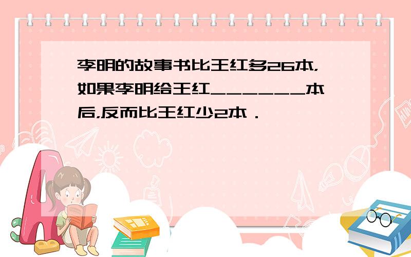 李明的故事书比王红多26本，如果李明给王红______本后，反而比王红少2本．